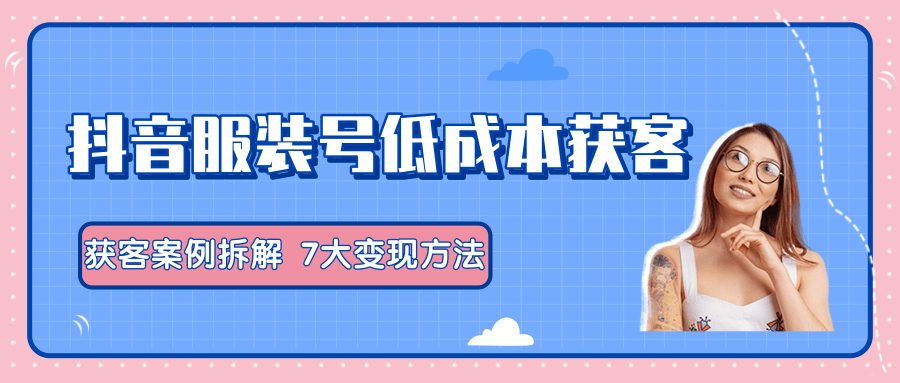 服装抖音号+获客的案例拆解，13种低成本获客方式，7大变现方法，直接上干货！-买得值资源库