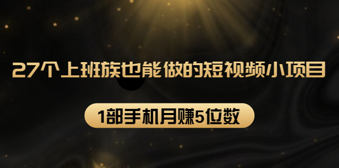 27个上班族也能做的短视频小项目，1部手机月赚5位数【赠短视频礼包】-买得值资源库