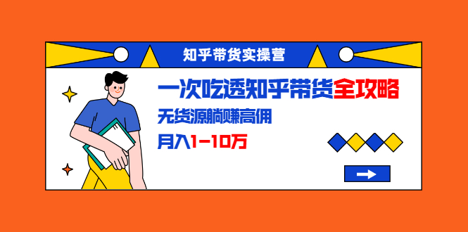 知乎带货实操营：一次吃透知乎带货全攻略 无货源躺赚高佣，月入1-10万-买得值资源库