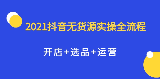 2021抖音无货源实操全流程，开店+选品+运营，全职兼职都可操作-买得值资源库