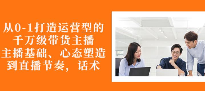 从0-1打造运营型的带货主播：主播基础、心态塑造，能力培养到直播节奏，话术进行全面讲-买得值资源库