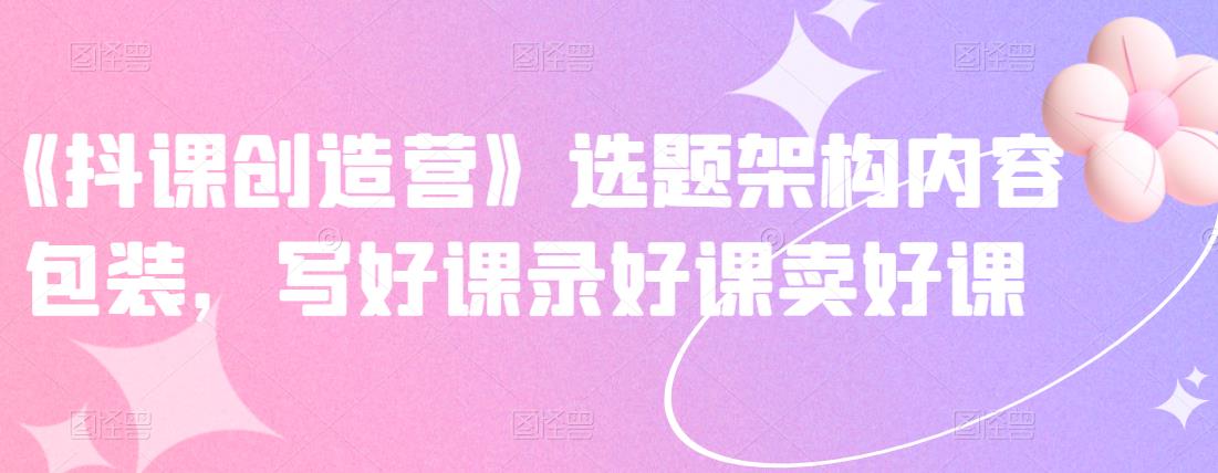 《抖课创造营》选题架构内容包装，写好课录好课卖好课-买得值资源库