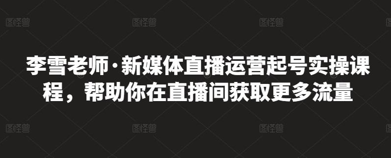 李雪老师·新媒体直播运营起号实操课程，帮助你在直播间获取更多流量-买得值资源库