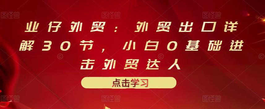 业仔外贸：外贸出口详解30节，小白0基础进击外贸达人 价值666元-买得值资源库