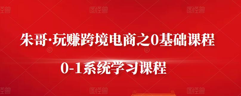 朱哥·玩赚跨境电商之0基础课程，0-1系统学习课程-买得值资源库