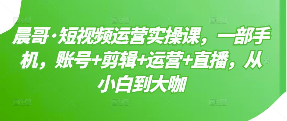 晨哥·短视频运营实操课，一部手机，账号+剪辑+运营+直播，从小白到大咖-买得值资源库
