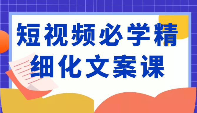 短视频必学精细化文案课，提升你的内容创作能力、升级迭代能力和变现力（价值333元）-买得值资源库