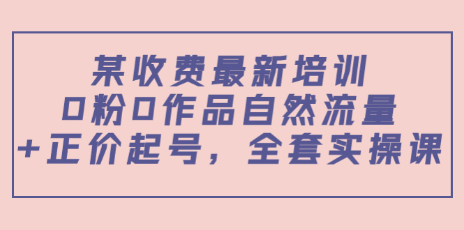 某最新收费培训内容：0粉0作品自然流量+正价起号，全套实操课-买得值资源库