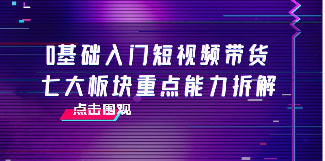 0基础入门短视频带货，七大板块重点能力拆解，7节精品课4小时干货-买得值资源库