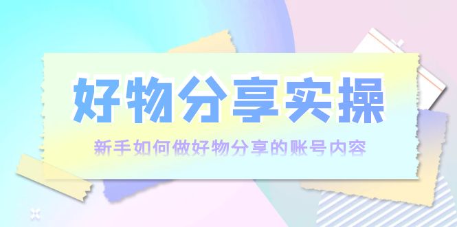 好物分享实操：新手如何做好物分享的账号内容，实操教学-买得值资源库