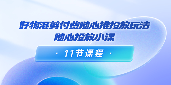 好物混剪付费随心推投放玩法，随心投放小课（11节课程）-买得值资源库