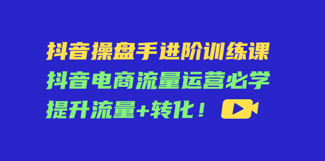抖音操盘手进阶训练课：抖音电商流量运营必学，提升流量+转化-买得值资源库