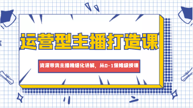 运营型主播打造课，资深带货主播精细化讲解，从0-1保姆级授课-买得值资源库