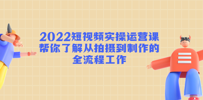 2022短视频实操运营课：帮你了解从拍摄到制作的全流程工作-买得值资源库