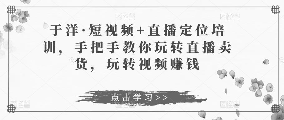 于洋·短视频+直播定位培训，手把手教你玩转直播卖货，玩转视频赚钱-买得值资源库