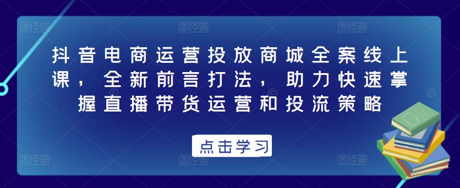 抖音电商运营投放商城全案线上课，全新前言打法，助力快速掌握直播带货运营和投流策略-买得值资源库