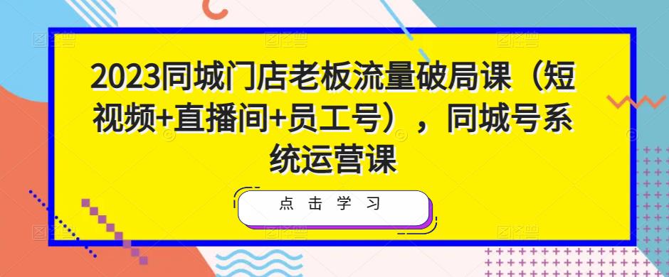2023同城门店老板流量破局课（短视频+直播间+员工号），同城号系统运营课-买得值资源库