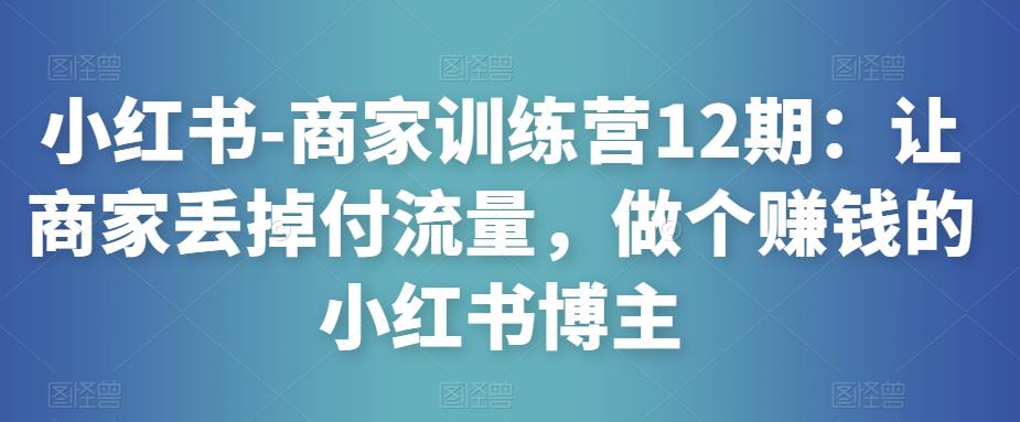 小红书-商家训练营12期：让商家丢掉付流量，做个赚钱的小红书博主-买得值资源库