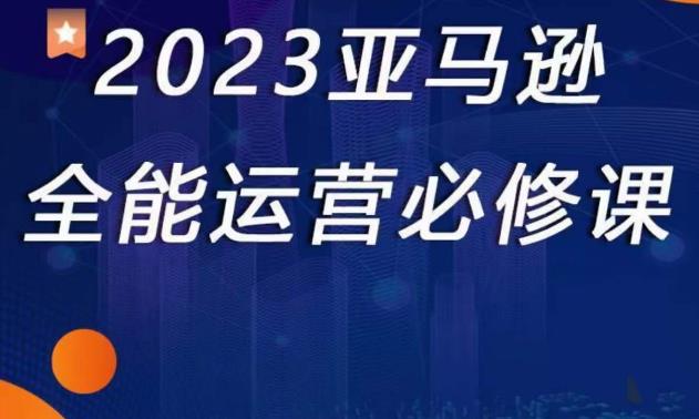 2023亚马逊全能运营必修课，全面认识亚马逊平台+精品化选品+CPC广告的极致打法-买得值资源库