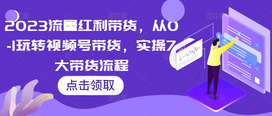 2023流量红利带货，从0-1玩转视频号带货，实操7大带货流程-买得值资源库