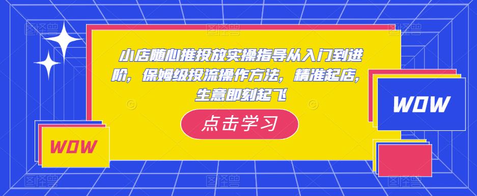 小店随心推投放实操指导从入门到进阶，保姆级投流操作方法，精准起店，生意即刻起飞-买得值资源库
