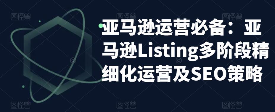 亚马逊运营必备：亚马逊Listing多阶段精细化运营及SEO策略-买得值资源库