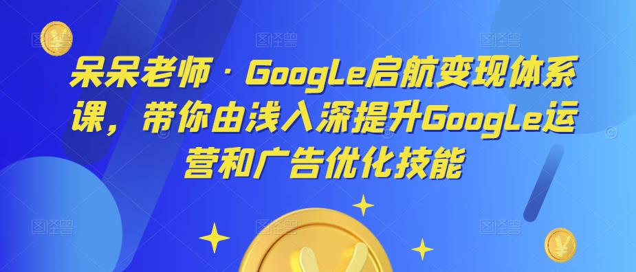 呆呆老师·Google启航变现体系课，带你由浅入深提升Google运营和广告优化技能-买得值资源库