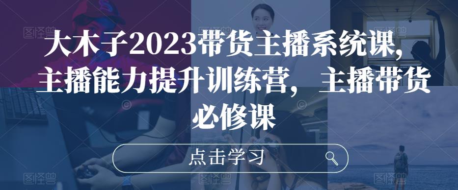 大木子2023带货主播系统课，主播能力提升训练营，主播带货必修课-买得值资源库