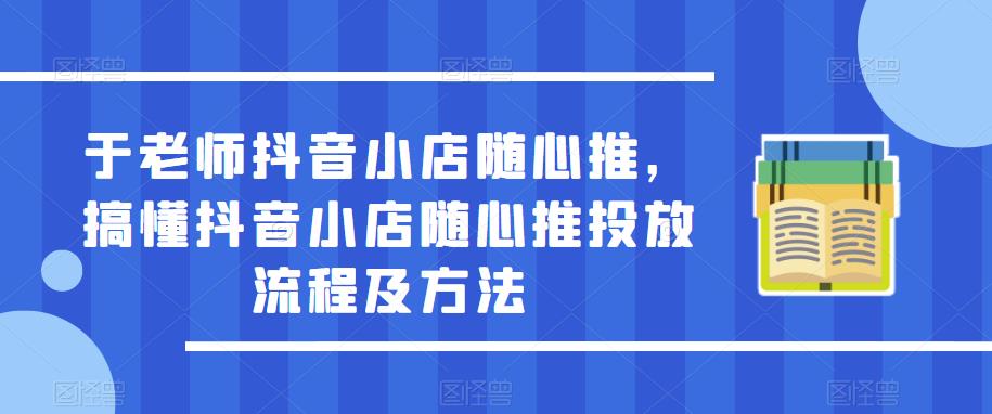 于老师抖音小店随心推，搞懂抖音小店随心推投放流程及方法-买得值资源库