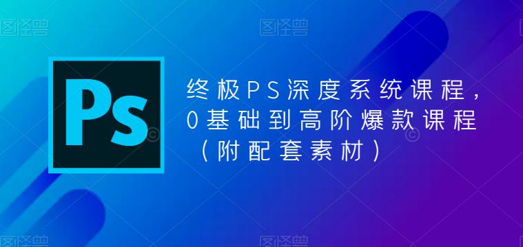 终极PS深度系统课程，0基础到高阶爆款课程（附配套素材）-买得值资源库