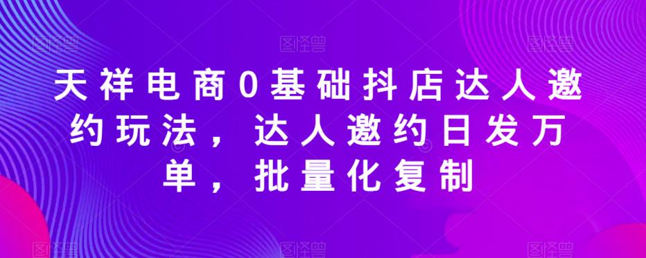天祥电商0基础抖店达人邀约玩法，达人邀约日发万单，批量化复制-买得值资源库