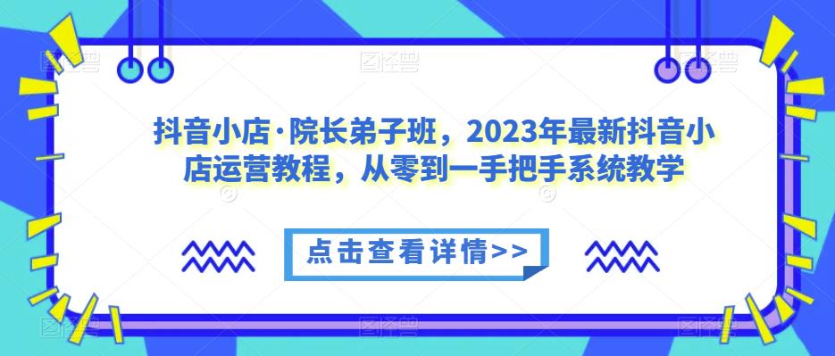抖音小店·院长弟子班，2023年最新抖音小店运营教程，从零到一手把手系统教学-买得值资源库