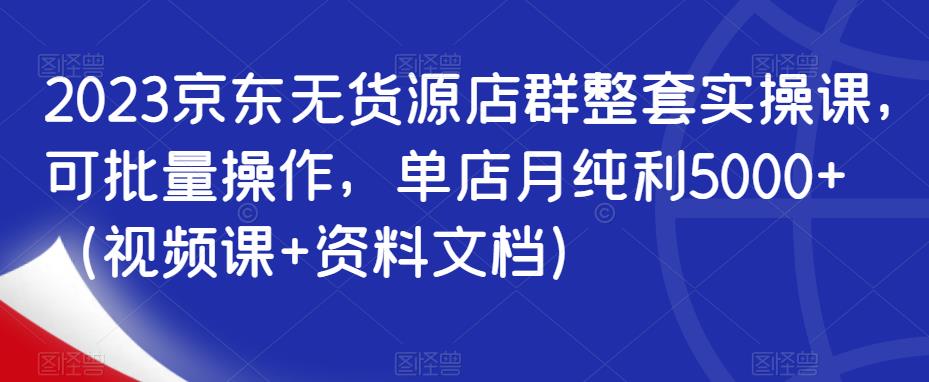 2023京东无货源店群整套实操课，可批量操作，单店月纯利5000+（视频课+资料文档）-买得值资源库
