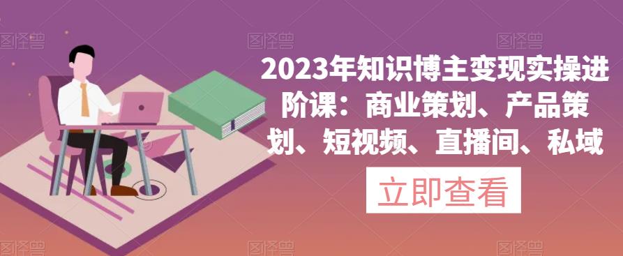 2023年知识博主变现实操进阶课：商业策划、产品策划、短视频、直播间、私域-买得值资源库