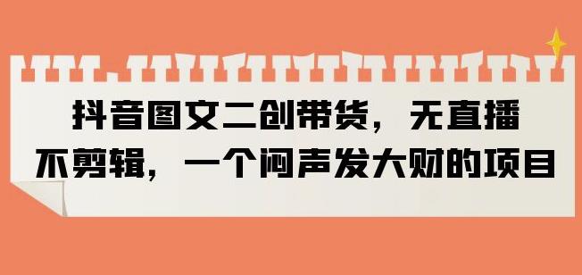 抖音图文二创带货，无直播，不剪辑，一个闷声发大财的项目【揭秘】-买得值资源库