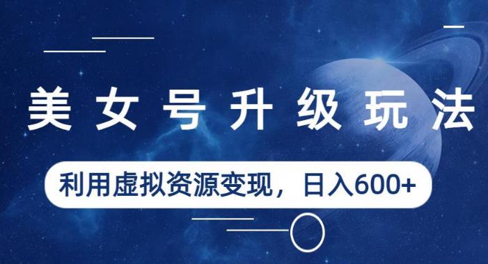 美女号升级玩法，利用虚拟资源变现，日入600+（教程+素材）【揭秘】-买得值资源库