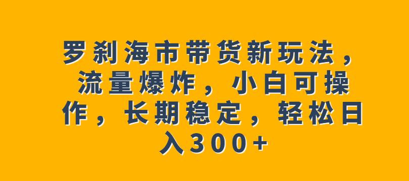 罗刹海市带货新玩法，流量爆炸，小白可操作，长期稳定，轻松日入300+【揭秘】-买得值资源库