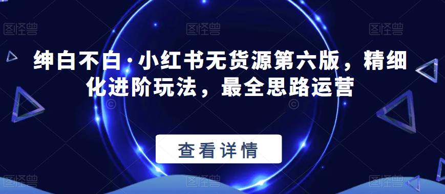 绅白不白·小红书无货源第六版，精细化进阶玩法，最全思路运营-买得值资源库