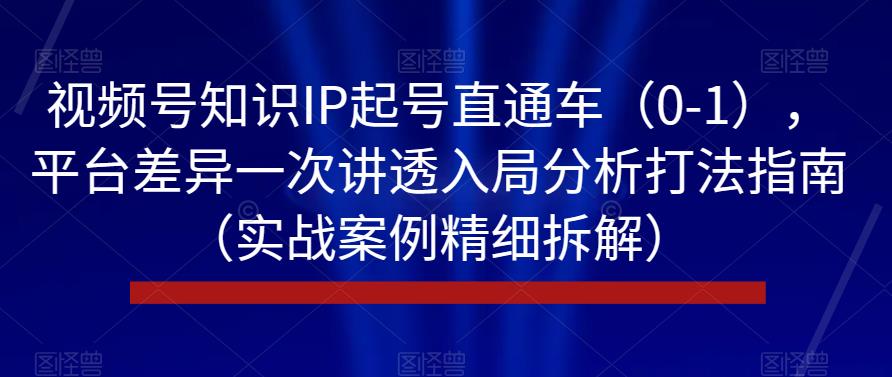 视频号知识IP起号直通车（0-1），平台差异一次讲透入局分析打法指南（实战案例精细拆解）-买得值资源库
