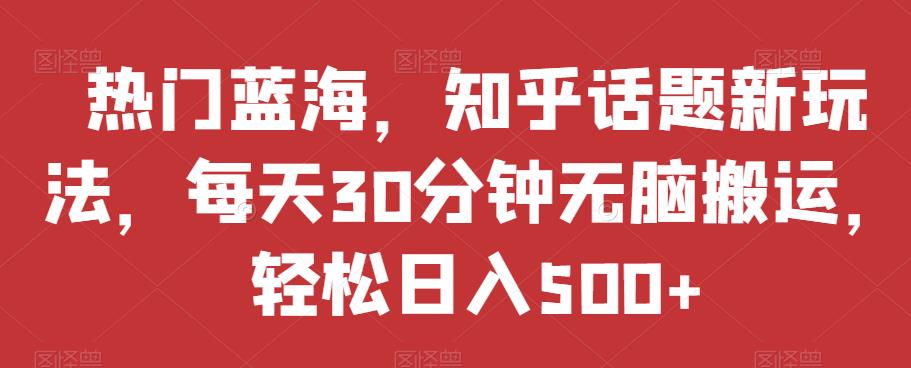 热门蓝海，知乎话题新玩法，每天30分钟无脑搬运，轻松日入500+【揭秘】-买得值资源库