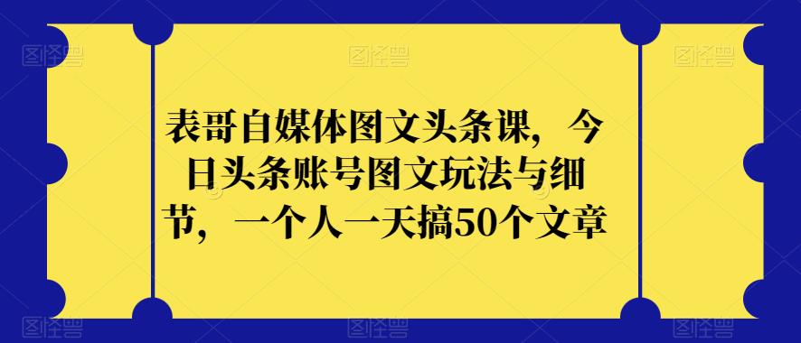 表哥自媒体图文头条课，今日头条账号图文玩法与细节，一个人一天搞50个文章-买得值资源库
