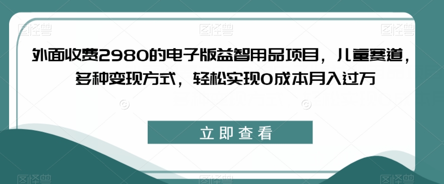外面收费2980的电子版益智用品项目，儿童赛道，多种变现方式，轻松实现0成本月入过万【揭秘】-买得值资源库