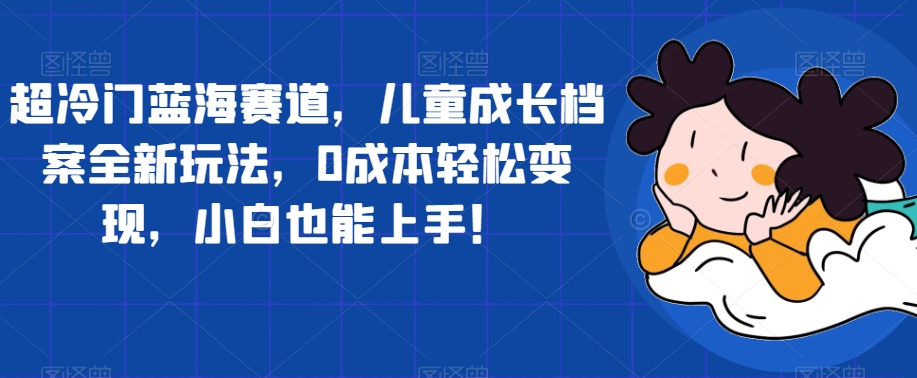 超冷门蓝海赛道，儿童成长档案全新玩法，0成本轻松变现，小白也能上手【揭秘】-买得值资源库