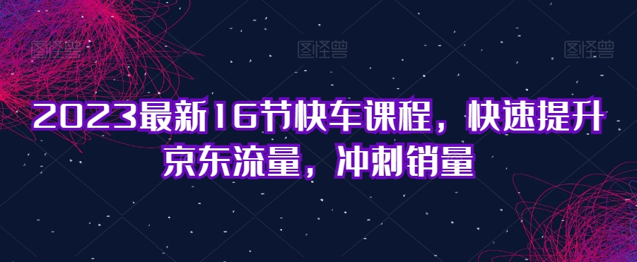2023最新16节快车课程，快速提升京东流量，冲刺销量-买得值资源库