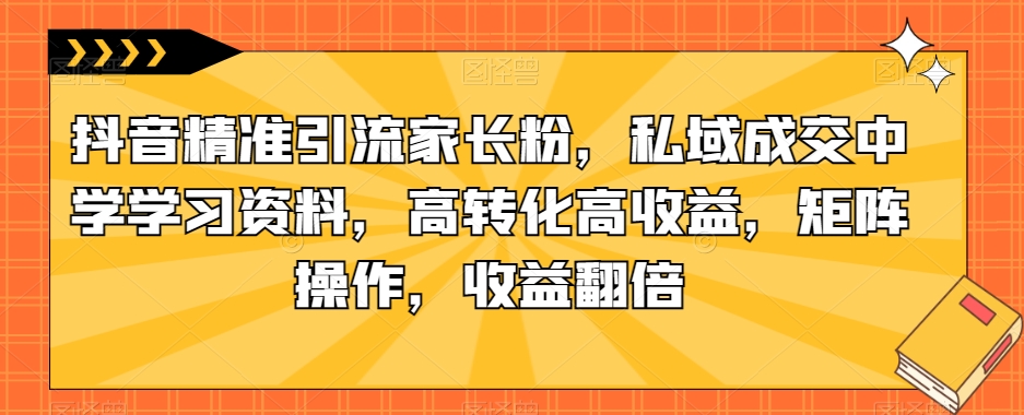 抖音精准引流家长粉，私域成交中学学习资料，高转化高收益，矩阵操作，收益翻倍【揭秘】-买得值资源库