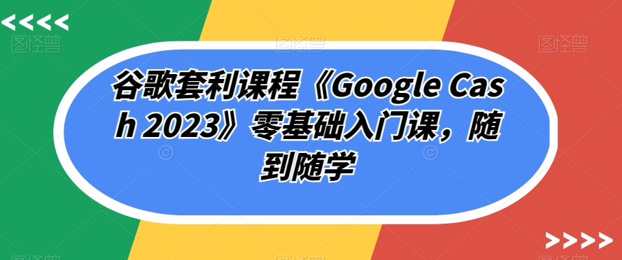 谷歌套利课程《Google Cash 2023》零基础入门课，随到随学-买得值资源库