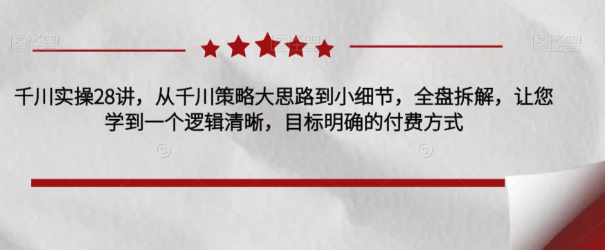 千川实操28讲，从千川策略大思路到小细节，全盘拆解，让您学到一个逻辑清晰，目标明确的付费方式-买得值资源库