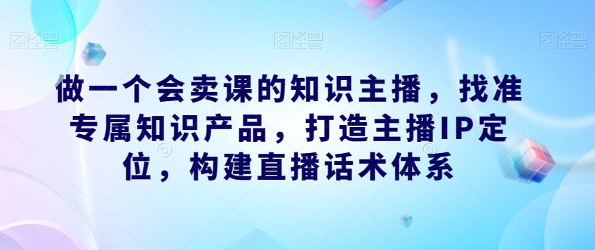 做一个会卖课的知识主播，找准专属知识产品，打造主播IP定位，构建直播话术体系-买得值资源库