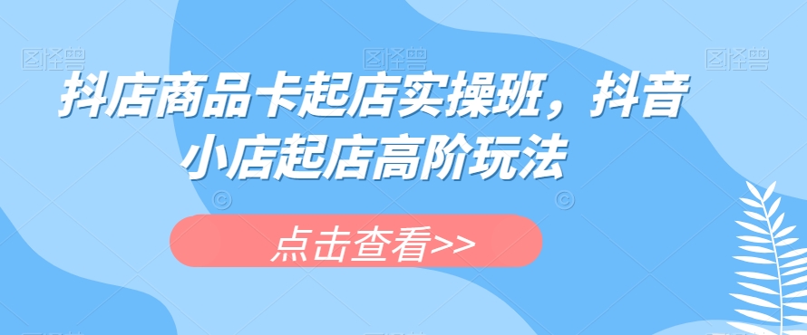 抖店商品卡起店实操班，抖音小店起店高阶玩法-买得值资源库