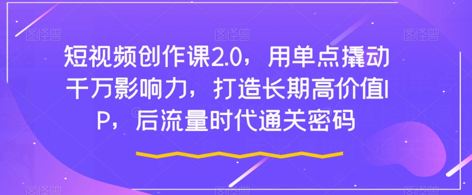 短视频创作课2.0，用单点撬动千万影响力，打造长期高价值IP，后流量时代通关密码-买得值资源库